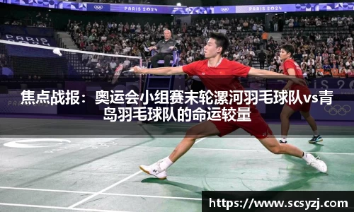 焦点战报：奥运会小组赛末轮漯河羽毛球队vs青岛羽毛球队的命运较量